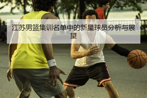 江苏男篮集训名单中的新星球员分析与展望