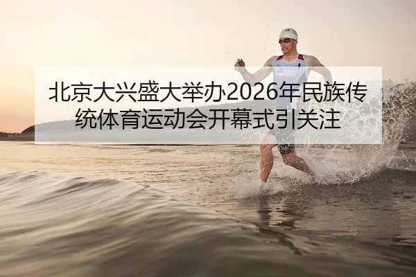 北京大兴盛大举办2026年民族传统体育运动会开幕式引关注